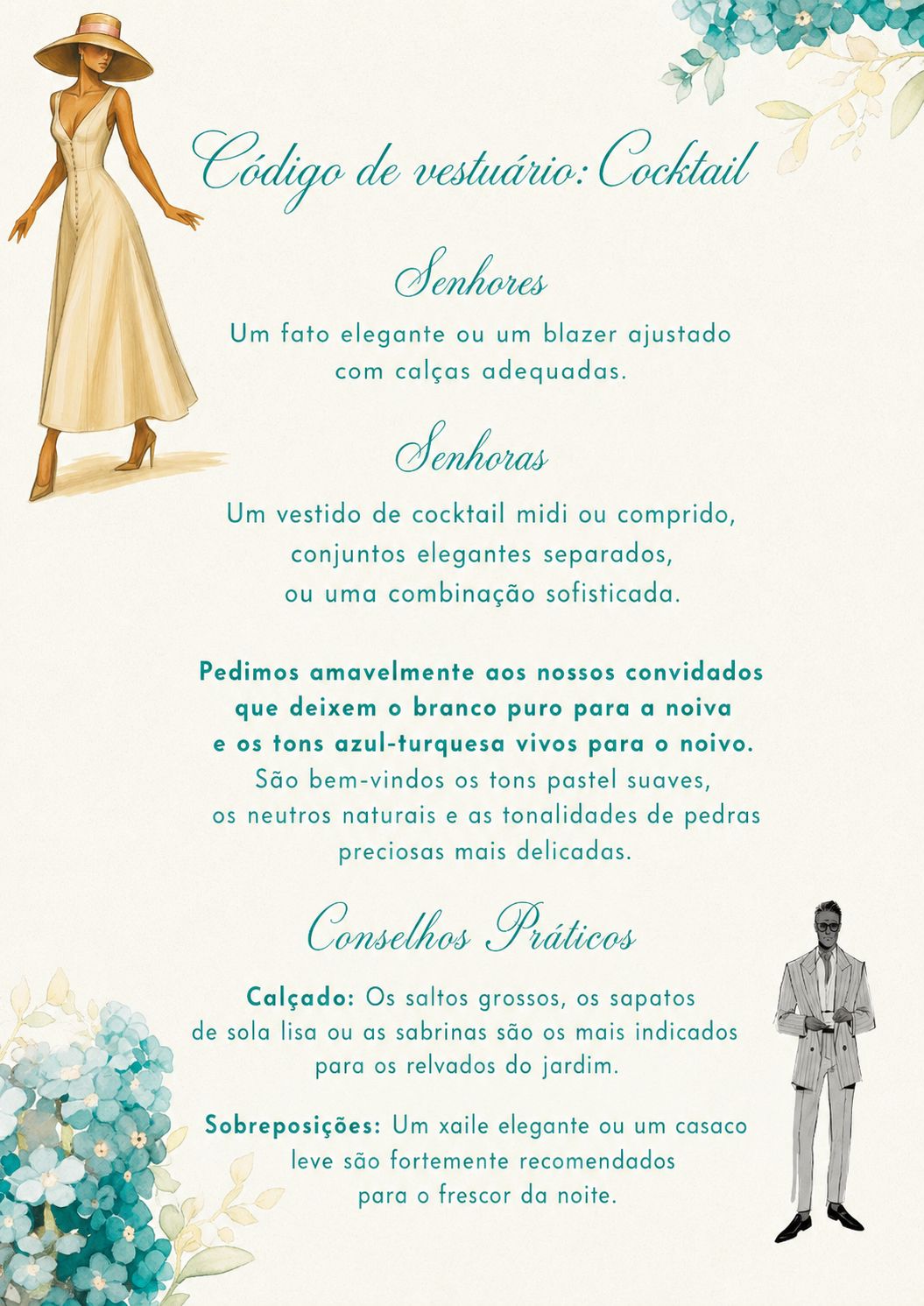 Código de vestuário: cocktail. Senhores: um fato elegante ou um blazer ajustado com calças adequadas. Senhoras: um vestido de cocktail midi ou comprido, conjuntos elegantes separados, ou uma combinação sofisticada. Pedimos amavelmente aos nossos convidados que deixem o branco puro para a noiva e os tons azul-turquesa vivos para o noivo. São bem-vindos os tons pastel suaves, os neutros naturais e as tonalidades de pedras preciosas mais delicadas. Conselhos práticos: os saltos grossos, os sapatos de sola lisa ou as sabrinas são os mais indicados para os relvados do jardim; um xaile elegante ou um casaco leve são fortemente recomendados para o frescor da noite.